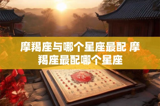 摩羯座与哪个星座最配 摩羯座最配哪个星座