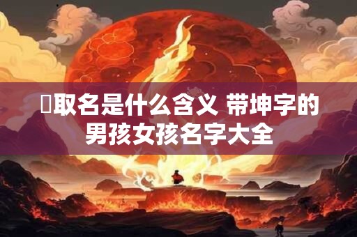 珅取名是什么含义 带坤字的男孩女孩名字大全