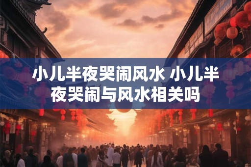 小儿半夜哭闹风水 小儿半夜哭闹与风水相关吗 小儿半夜哭闹风水 小儿半夜哭闹与风水相关吗
