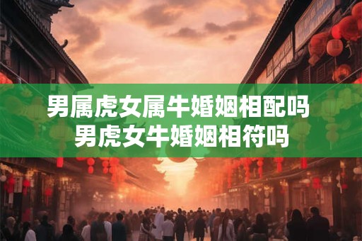 男属虎女属牛婚姻相配吗 男虎女牛婚姻相符吗