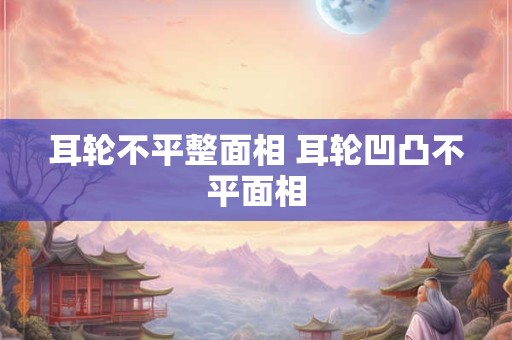 耳轮不平整面相 耳轮凹凸不平面相