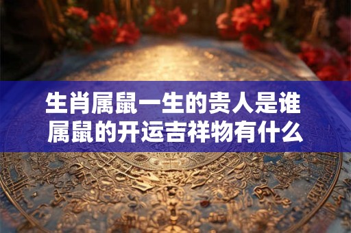 生肖属鼠一生的贵人是谁 属鼠的开运吉祥物有什么 生肖属鼠一生的贵人是谁 属鼠的开运吉祥物有什么