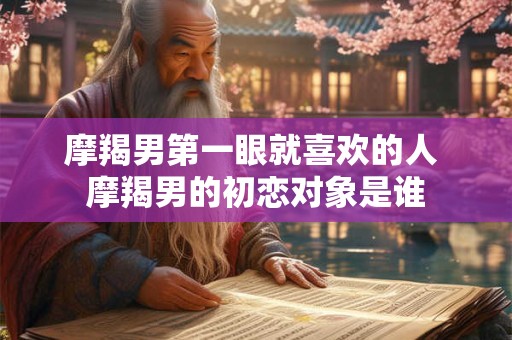 详细阅读:摩羯男第一眼就喜欢的人 摩羯男的初恋对象是谁 摩羯男第一眼就喜欢的人 摩羯男的初恋对象是谁