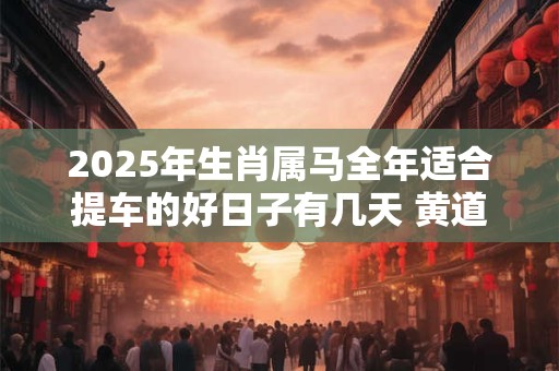 2025年生肖属马全年适合提车的好日子有几天 黄道吉日分析