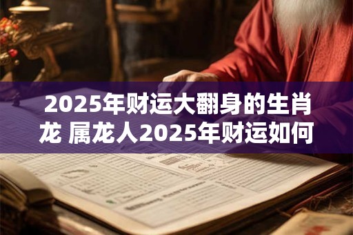 2025年财运大翻身的生肖龙 属龙人2025年财运如何