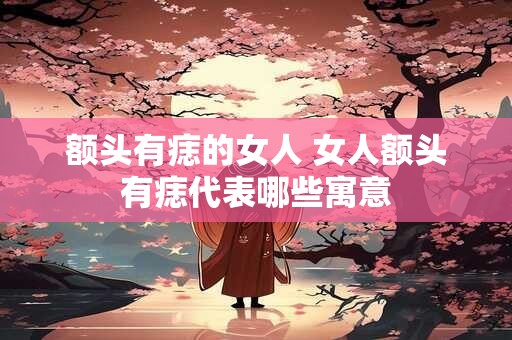 额头有痣的女人 女人额头有痣代表哪些寓意