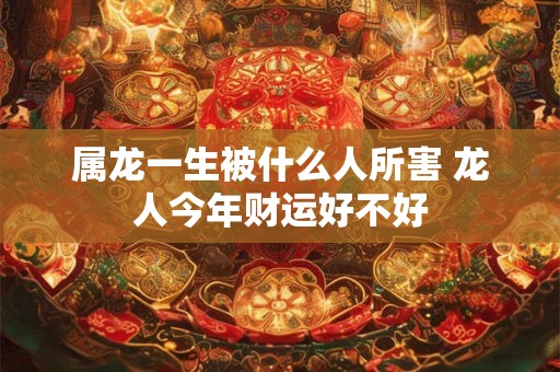 属龙一生被什么人所害 龙人今年财运好不好