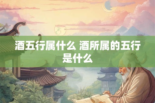 酒五行属什么 酒所属的五行是什么