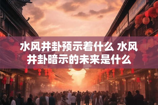 水风井卦预示着什么 水风井卦暗示的未来是什么