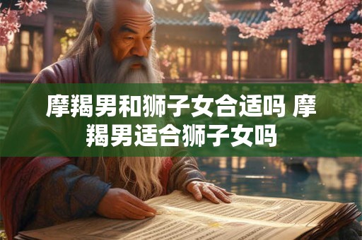 摩羯男和狮子女合适吗 摩羯男适合狮子女吗