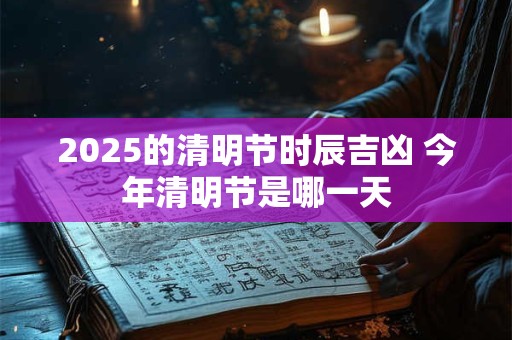 2025的清明节时辰吉凶 今年清明节是哪一天