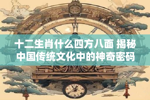 十二生肖什么四方八面 揭秘中国传统文化中的神奇密码！