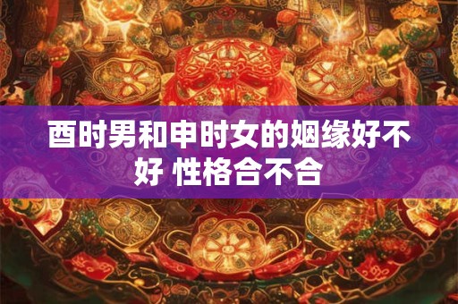 酉时男和申时女的姻缘好不好 性格合不合