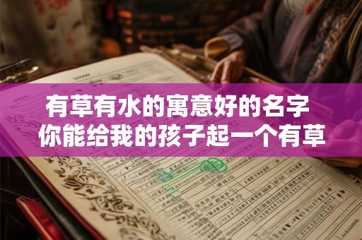 有草有水的寓意好的名字 你能给我的孩子起一个有草有水寓意好的名字吗 有草有水的寓意好的名字 你能给我的孩子起一个有草有水寓意好的名字吗