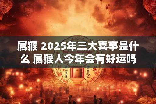 属猴 2025年三大喜事是什么 属猴人今年会有好运吗