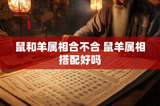 鼠和羊属相合不合 鼠羊属相搭配好吗 鼠和羊属相合不合 鼠羊属相搭配好吗