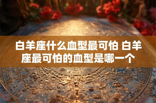 白羊座什么血型最可怕 白羊座最可怕的血型是哪一个