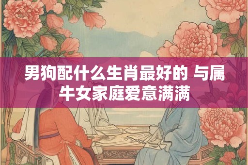 男狗配什么生肖最好的 与属牛女家庭爱意满满