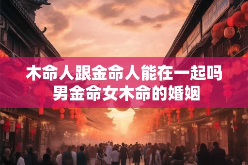 木命人跟金命人能在一起吗 男金命女木命的婚姻