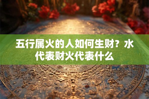 五行属火的人如何生财？水代表财火代表什么