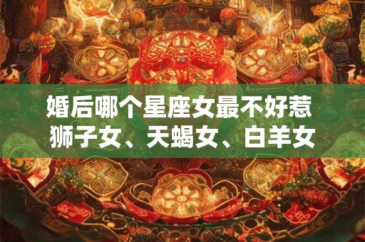 婚后哪个星座女最不好惹 狮子女、天蝎女、白羊女