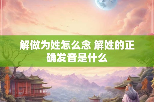 解做为姓怎么念 解姓的正确发音是什么