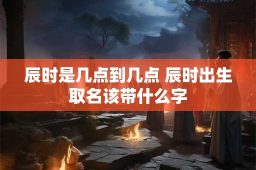 辰时是几点到几点 辰时出生取名该带什么字