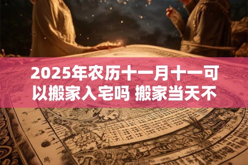 2025年农历十一月十一可以搬家入宅吗 搬家当天不住可以吗