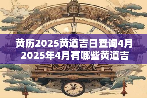 黄历2025黄道吉日查询4月 2025年4月有哪些黄道吉日