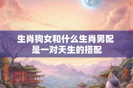 生肖狗女和什么生肖男配 是一对天生的搭配