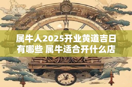 属牛人2025开业黄道吉日有哪些 属牛适合开什么店