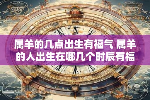 属羊的几点出生有福气 属羊的人出生在哪几个时辰有福气