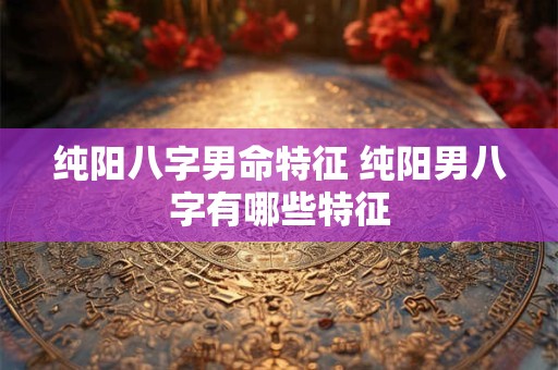 纯阳八字男命特征 纯阳男八字有哪些特征