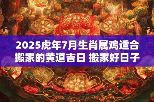 2025虎年7月生肖属鸡适合搬家的黄道吉日 搬家好日子