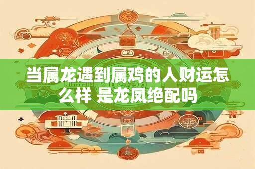 当属龙遇到属鸡的人财运怎么样 是龙凤绝配吗