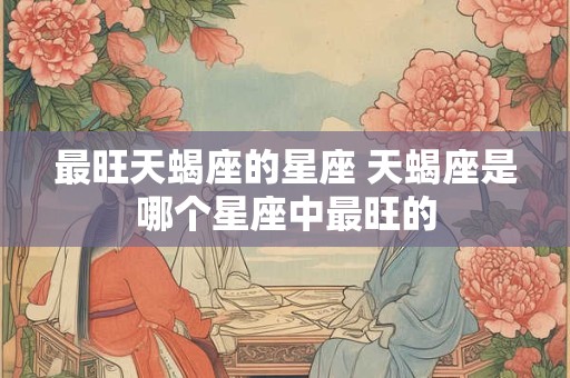 最旺天蝎座的星座 天蝎座是哪个星座中最旺的