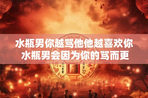 水瓶男你越骂他他越喜欢你 水瓶男会因为你的骂而更喜欢你