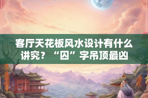 客厅天花板风水设计有什么讲究？“囚”字吊顶最凶