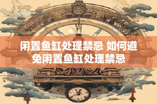 闲置鱼缸处理禁忌 如何避免闲置鱼缸处理禁忌