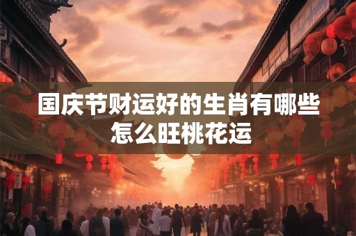 国庆节财运好的生肖有哪些 怎么旺桃花运