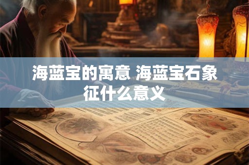 海蓝宝的寓意 海蓝宝石象征什么意义