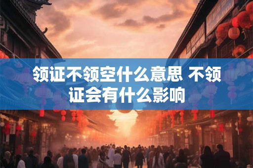 领证不领空什么意思 不领证会有什么影响 领证不领空什么意思 不领证会有什么影响