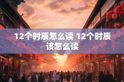 12个时辰怎么读 12个时辰该怎么读