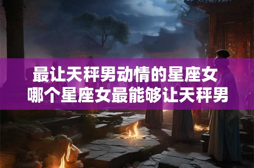 最让天秤男动情的星座女 哪个星座女最能够让天秤男动情