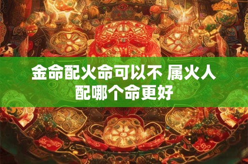 金命配火命可以不 属火人配哪个命更好