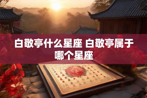 白敬亭什么星座 白敬亭属于哪个星座