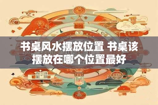 书桌风水摆放位置 书桌该摆放在哪个位置最好