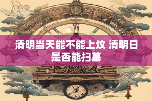 清明当天能不能上坟 清明日是否能扫墓