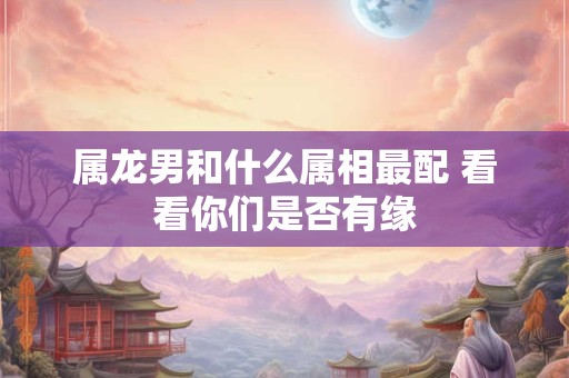 属龙男和什么属相最配 看看你们是否有缘