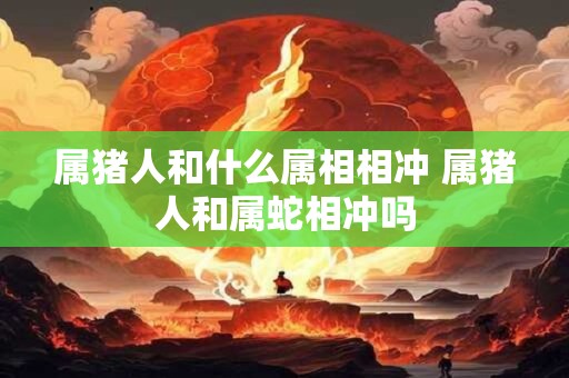 属猪人和什么属相相冲 属猪人和属蛇相冲吗